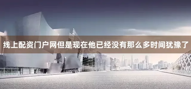 线上配资门户网但是现在他已经没有那么多时间犹豫了