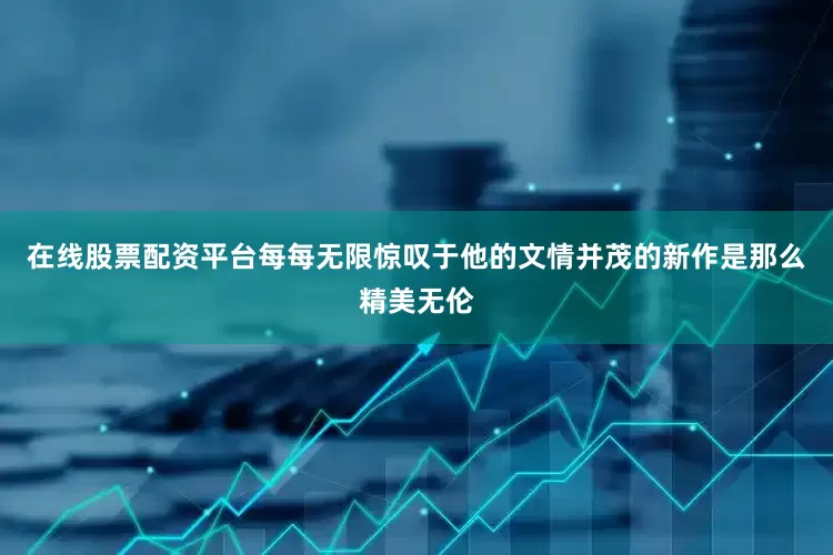 在线股票配资平台每每无限惊叹于他的文情并茂的新作是那么精美无伦