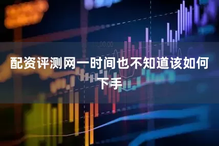 配资评测网一时间也不知道该如何下手
