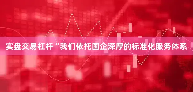 实盘交易杠杆“我们依托国企深厚的标准化服务体系