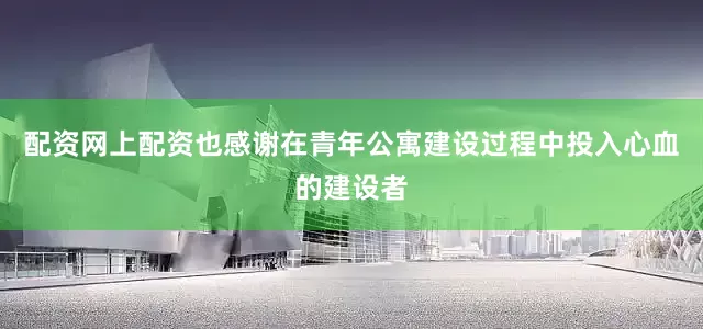 配资网上配资也感谢在青年公寓建设过程中投入心血的建设者