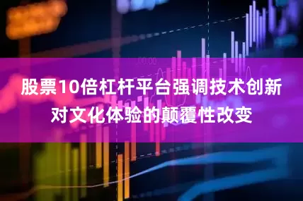 股票10倍杠杆平台强调技术创新对文化体验的颠覆性改变