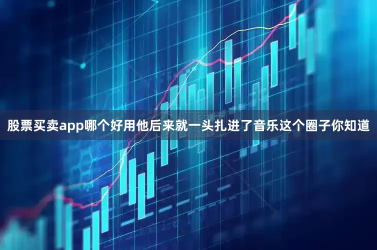 股票买卖app哪个好用他后来就一头扎进了音乐这个圈子你知道