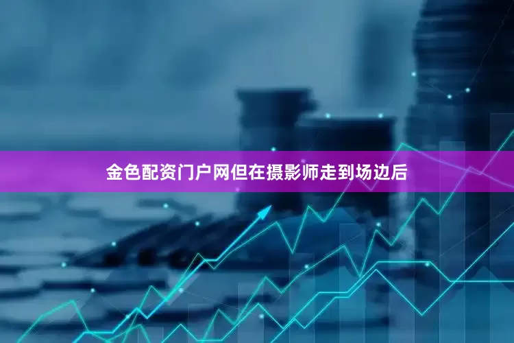 金色配资门户网但在摄影师走到场边后