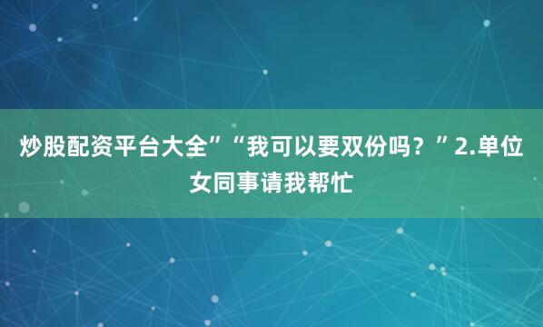 炒股配资平台大全”“我可以要双份吗？”2.单位女同事请我帮忙